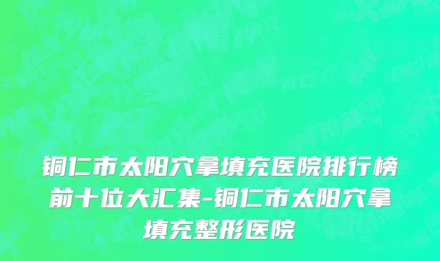 铜仁市太阳穴拿填充医院排行榜前十位大汇集-铜仁市太阳穴拿填充整形医院