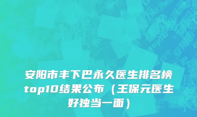 安阳市丰下巴永久医生排名榜top10结果公布（王保元医生好独当一面）