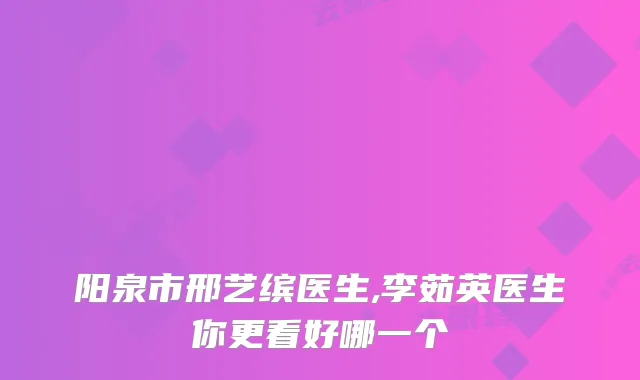 阳泉市邢艺缤医生,李茹英医生你更看好哪一个