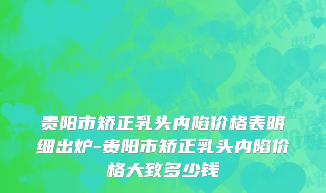 贵阳市矫正乳头内陷价格表明细出炉-贵阳市矫正乳头内陷价格大致多少钱