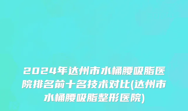 2024年达州市水桶腰吸脂医院排名前十名技术对比(达州市水桶腰吸脂整形医院)