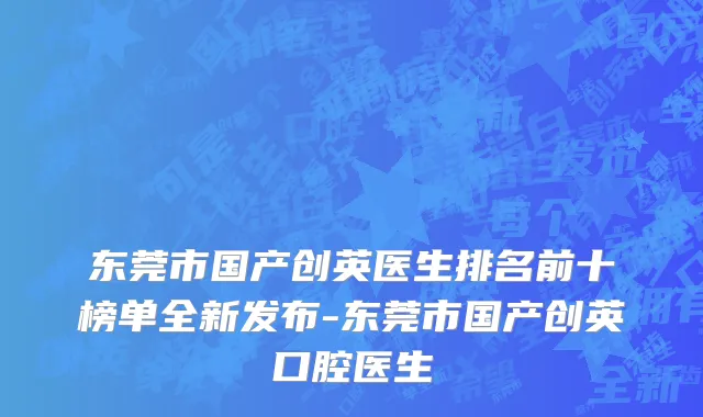 东莞市国产创英医生排名前十榜单全新发布-东莞市国产创英口腔医生