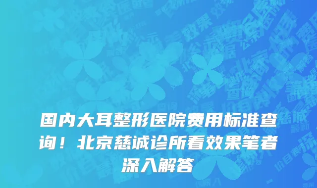 国内大耳整形医院费用标准查询!北京慈诚诊所看效果笔者深入解答