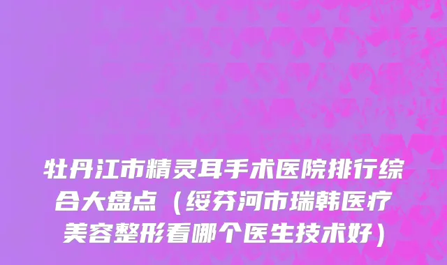 牡丹江市精灵耳手术医院排行综合大盘点（绥芬河市瑞韩医疗美容整形看哪个医生技术好）