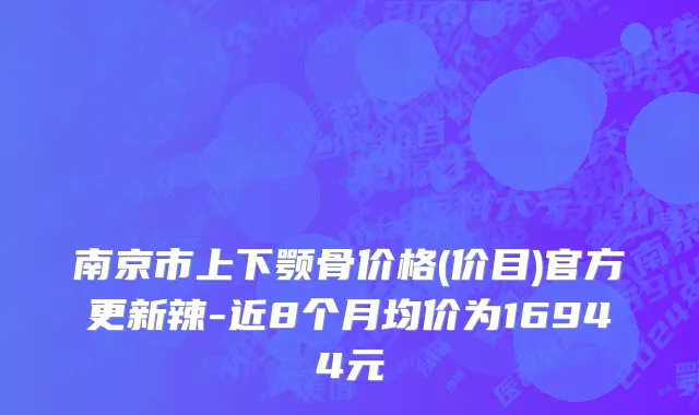 南京市上下颚骨价格(价目)官方更新辣-近8个月均价为16944元