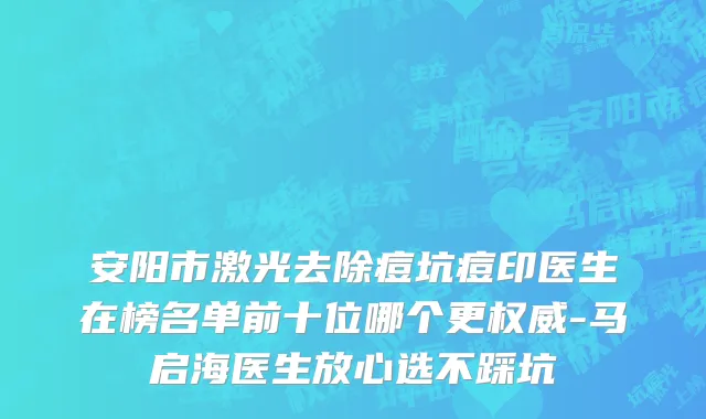 安阳市激光去除痘坑痘印医生在榜名单前十位哪个更权威-马启海医生放心选不踩坑