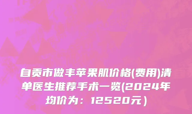 自贡市做丰苹果肌价格(费用)清单医生推荐手术一览(2024年均价为：12520元）