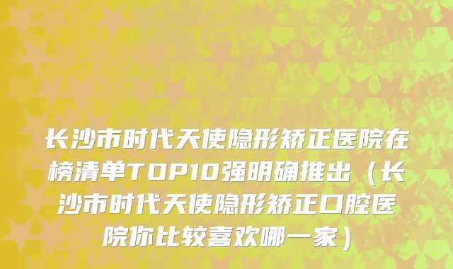 长沙市时代天使隐形矫正医院在榜清单TOP10强明确推出（长沙市时代天使隐形矫正口腔医院你比较喜欢哪一家）