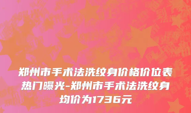 郑州市手术法洗纹身价格价位表热门曝光-郑州市手术法洗纹身均价为1736元