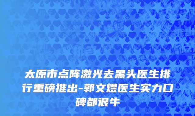太原市点阵激光去黑头医生排行重磅推出-郭文煜医生实力口碑都很牛
