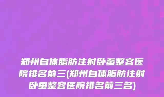 郑州自体脂肪注射卧蚕整容医院排名前三(郑州自体脂肪注射卧蚕整容医院排名前三名)