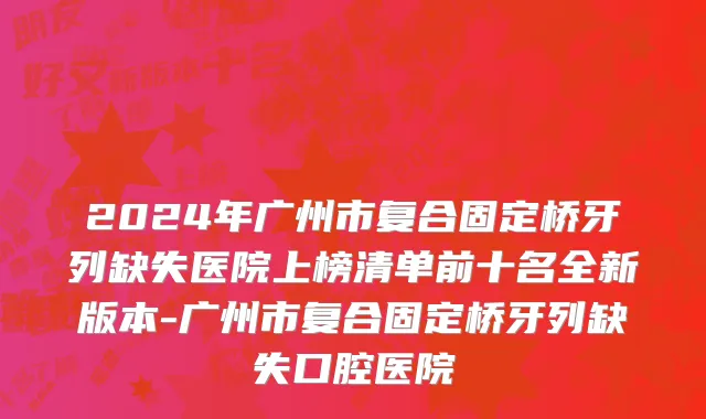 2024年广州市复合固定桥牙列缺失医院上榜清单前十名全新版本-广州市复合固定桥牙列缺失口腔医院