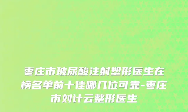 枣庄市玻尿酸注射塑形医生在榜名单前十佳哪几位可靠-枣庄市刘计云整形医生