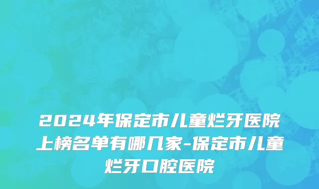 2024年保定市儿童烂牙医院上榜名单有哪几家-保定市儿童烂牙口腔医院