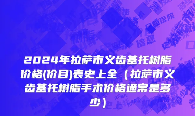 2024年拉萨市义齿基托树脂价格(价目)表史上全（拉萨市义齿基托树脂手术价格通常是多少）