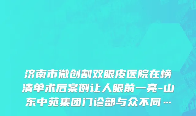 济南市微创割双眼皮医院在榜清单术后案例让人眼前一亮-山东中苑集团门诊部与众不同…