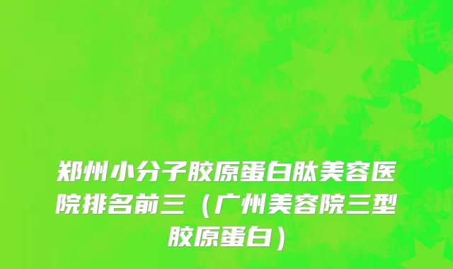 郑州小分子胶原蛋白肽美容医院排名前三（广州美容院三型胶原蛋白）