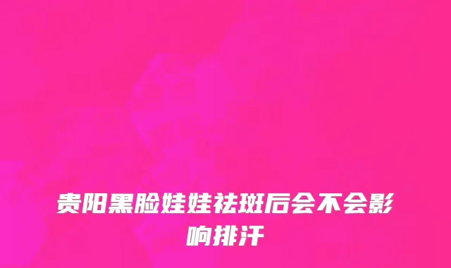 贵阳黑脸娃娃祛斑后会不会影响排汗