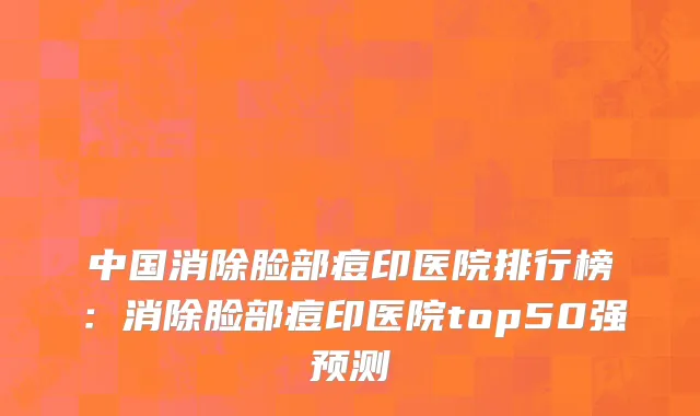 中国消除脸部痘印医院排行榜：消除脸部痘印医院top50强预测