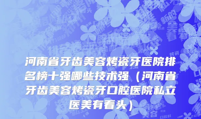 河南省牙齿美容烤瓷牙医院排名榜十强哪些技术强（河南省牙齿美容烤瓷牙口腔医院私立医美有看头）