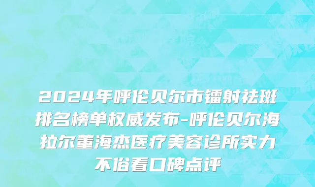 2024年呼伦贝尔市镭射祛斑排名榜单权威发布-呼伦贝尔海拉尔董海杰医疗美容诊所实力不俗看口碑点评