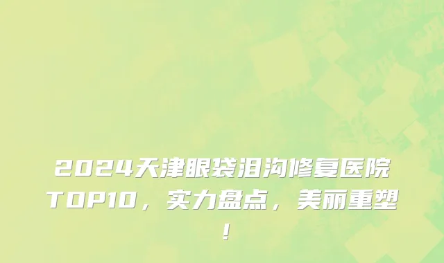 2024天津眼袋泪沟修复医院TOP10,实力盘点,美丽重塑!