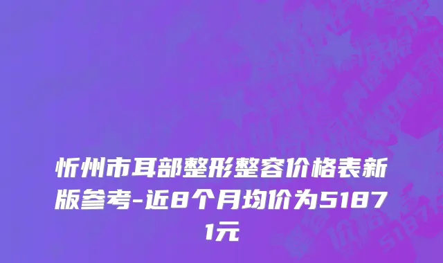 忻州市耳部整形整容价格表新版参考-近8个月均价为51871元