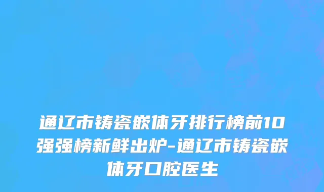 通辽市铸瓷嵌体牙排行榜前10强强榜新鲜出炉-通辽市铸瓷嵌体牙口腔医生