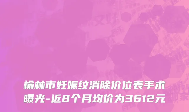 榆林市妊娠纹消除价位表手术曝光-近8个月均价为3612元