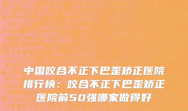 中国咬合不正下巴歪矫正医院排行榜：咬合不正下巴歪矫正医院前50强哪家做得好