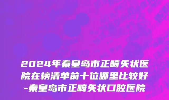 2024年秦皇岛市正畸矢状医院在榜清单前十位哪里比较好-秦皇岛市正畸矢状口腔医院