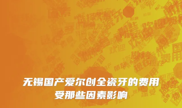 无锡国产爱尔创全瓷牙的费用受那些因素影响