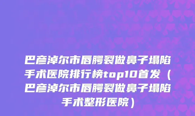 巴彦淖尔市唇腭裂做鼻子塌陷手术医院排行榜top10首发（巴彦淖尔市唇腭裂做鼻子塌陷手术整形医院）