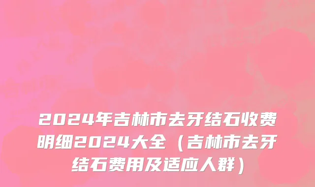 2024年吉林市去牙结石收费明细2024大全（吉林市去牙结石费用及适应人群）