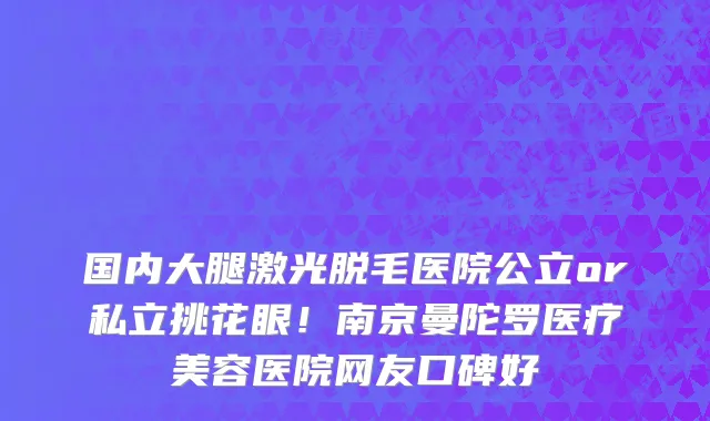 国内大腿激光脱毛医院公立or私立挑花眼!南京曼陀罗医疗美容医院网友口碑好