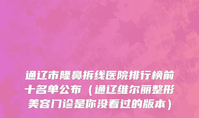 通辽市隆鼻拆线医院排行榜前十名单公布（通辽维尔丽整形美容门诊是你没看过的版本）