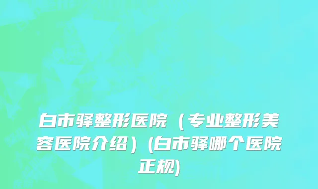 白市驿整形医院（专业整形美容医院介绍）(白市驿哪个医院正规)