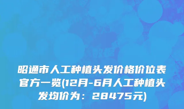 昭通市人工种植头发价格价位表官方一览(12月-6月人工种植头发均价为：28475元)