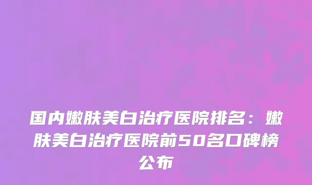 国内嫩肤美白治疗医院排名：嫩肤美白治疗医院前50名口碑榜公布