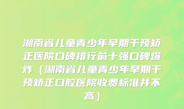 湖南省儿童青少年早期干预矫正医院口碑排行前十强口碑爆炸（湖南省儿童青少年早期干预矫正口腔医院收费标准并不高）