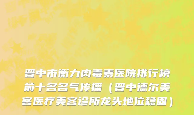晋中市衡力肉毒素医院排行榜前十名名气传播（晋中德尔美客医疗美容诊所龙头地位稳固）