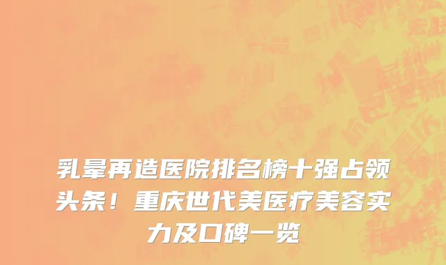 乳晕再造医院排名榜十强占领头条!重庆世代美医疗美容实力及口碑一览