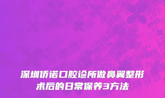 深圳侨诺口腔诊所做鼻翼整形术后的日常保养3方法