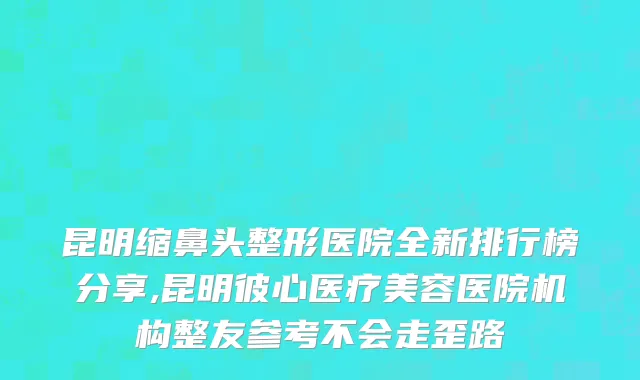昆明缩鼻头整形医院全新排行榜分享,昆明彼心医疗美容医院机构整友参考不会走歪路