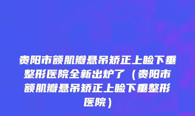 贵阳市额肌瓣悬吊矫正上睑下垂整形医院全新出炉了（贵阳市额肌瓣悬吊矫正上睑下垂整形医院）