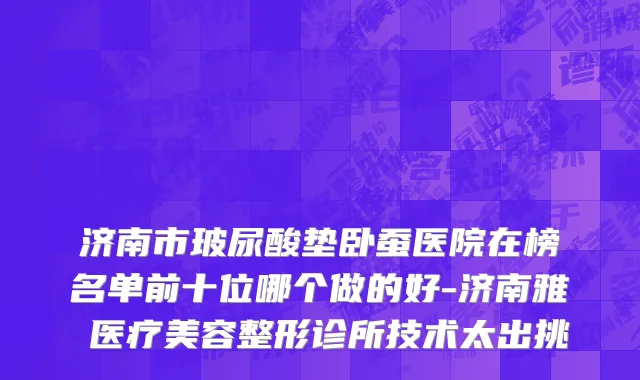 济南市玻尿酸垫卧蚕医院在榜名单前十位哪个做的好-济南雅偲医疗美容整形诊所技术太出挑