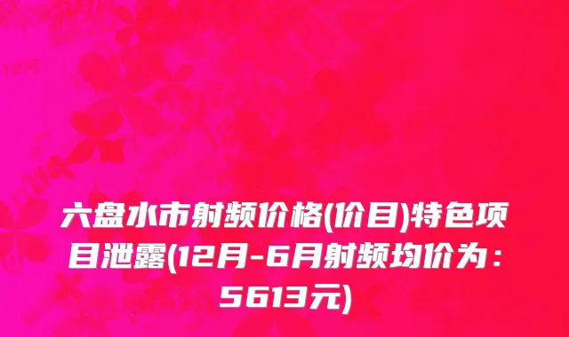 六盘水市射频价格(价目)特色项目泄露(12月-6月射频均价为：5613元)