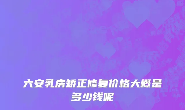 六安乳房矫正修复价格大概是多少钱呢