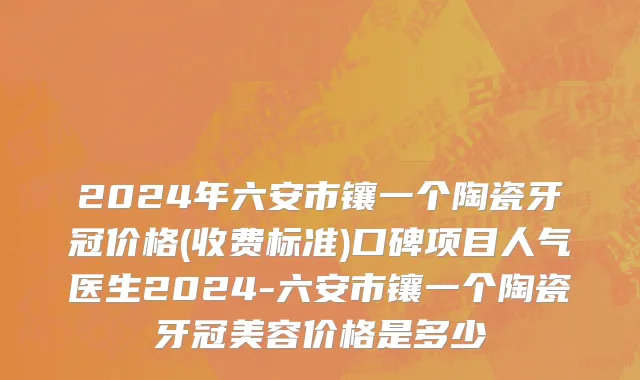 2024年六安市镶一个陶瓷牙冠价格(收费标准)口碑项目人气医生2024-六安市镶一个陶瓷牙冠美容价格是多少