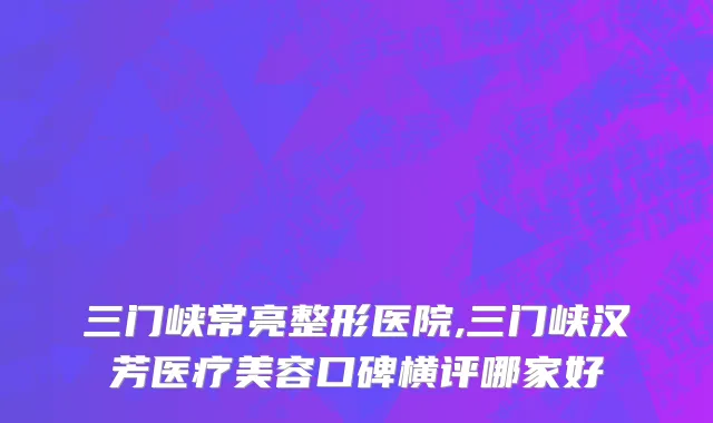 三门峡常亮整形医院,三门峡汉芳医疗美容口碑横评哪家好